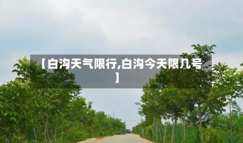 【白沟天气限行,白沟今天限几号】-第3张图片