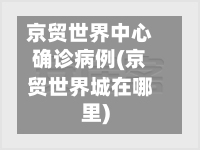 京贸世界中心确诊病例(京贸世界城在哪里)