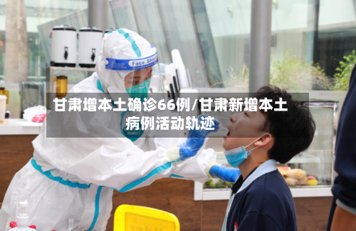 甘肃增本土确诊66例/甘肃新增本土病例活动轨迹