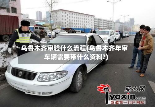 乌鲁木齐审验什么流程(乌鲁木齐年审车辆需要带什么资料?)-第2张图片