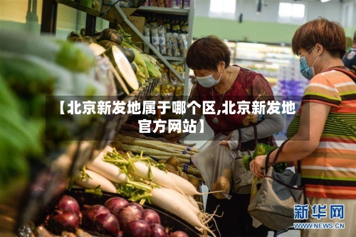 【北京新发地属于哪个区,北京新发地官方网站】-第2张图片