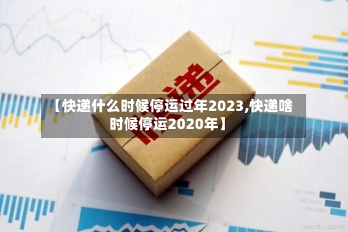 【快递什么时候停运过年2023,快递啥时候停运2020年】