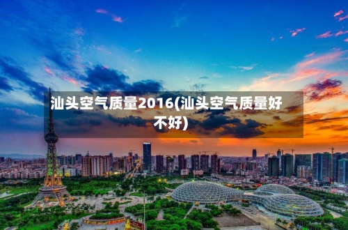汕头空气质量2016(汕头空气质量好不好)-第2张图片