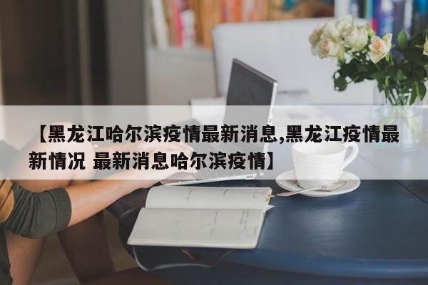 【黑龙江哈尔滨疫情最新消息,黑龙江疫情最新情况 最新消息哈尔滨疫情】