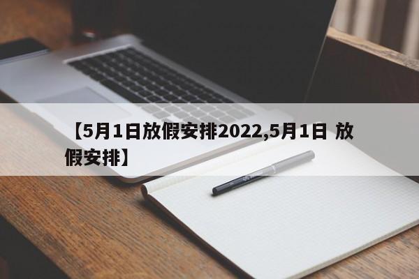 【5月1日放假安排2022,5月1日 放假安排】