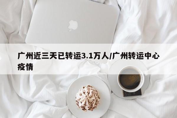 广州近三天已转运3.1万人/广州转运中心疫情