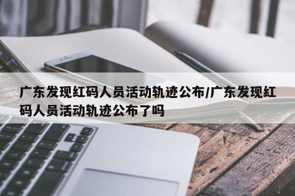 广东发现红码人员活动轨迹公布/广东发现红码人员活动轨迹公布了吗