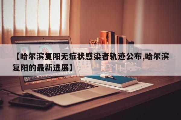 【哈尔滨复阳无症状感染者轨迹公布,哈尔滨复阳的最新进展】
