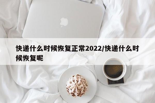 快递什么时候恢复正常2022/快递什么时候恢复呢