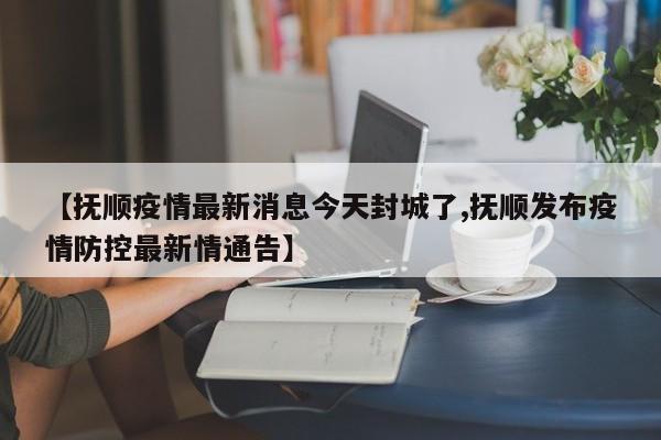 【抚顺疫情最新消息今天封城了,抚顺发布疫情防控最新情通告】