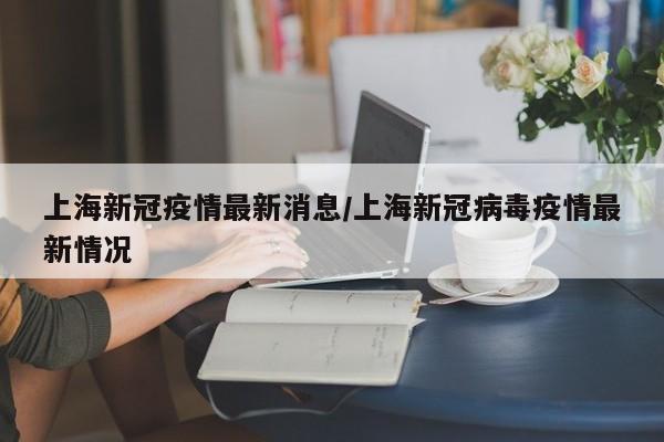 上海新冠疫情最新消息/上海新冠病毒疫情最新情况