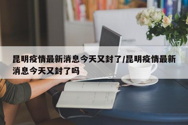 昆明疫情最新消息今天又封了/昆明疫情最新消息今天又封了吗