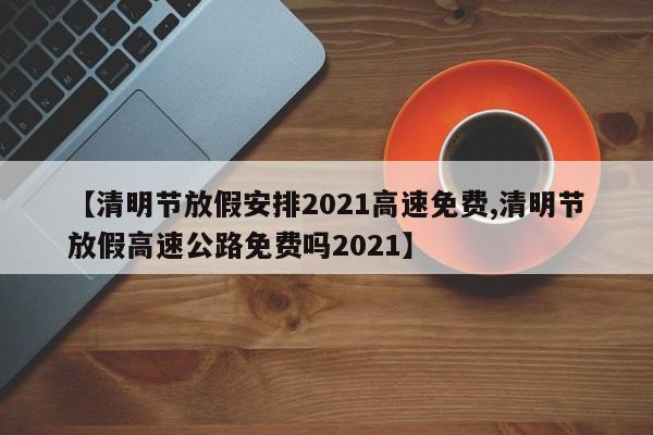 【清明节放假安排2021高速免费,清明节放假高速公路免费吗2021】