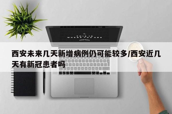 西安未来几天新增病例仍可能较多/西安近几天有新冠患者吗