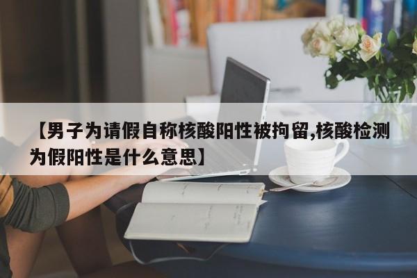 【男子为请假自称核酸阳性被拘留,核酸检测为假阳性是什么意思】