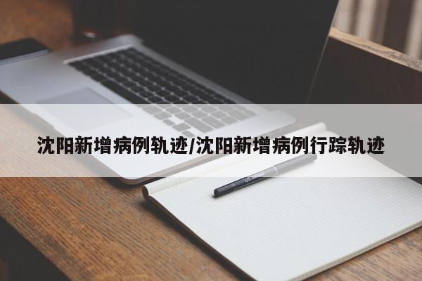 沈阳新增病例轨迹/沈阳新增病例行踪轨迹