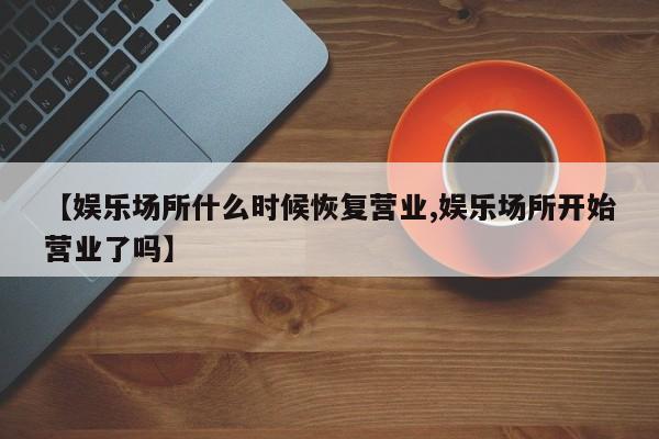 【娱乐场所什么时候恢复营业,娱乐场所开始营业了吗】