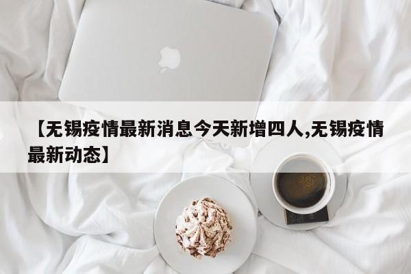 【无锡疫情最新消息今天新增四人,无锡疫情最新动态】