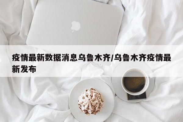 疫情最新数据消息乌鲁木齐/乌鲁木齐疫情最新发布