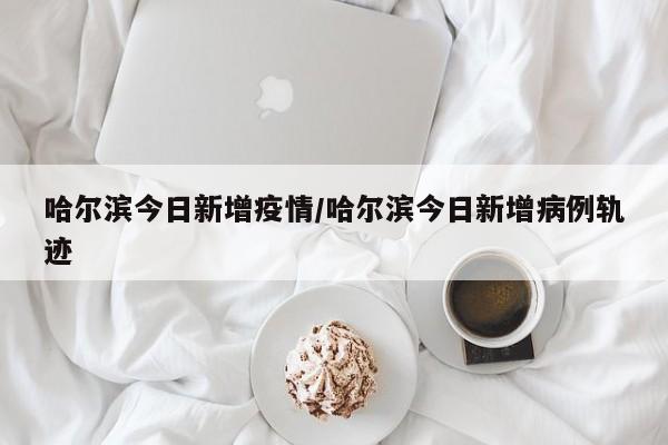 哈尔滨今日新增疫情/哈尔滨今日新增病例轨迹