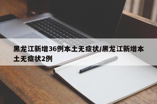 黑龙江新增36例本土无症状/黑龙江新增本土无症状2例