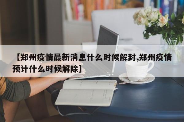 【郑州疫情最新消息什么时候解封,郑州疫情预计什么时候解除】