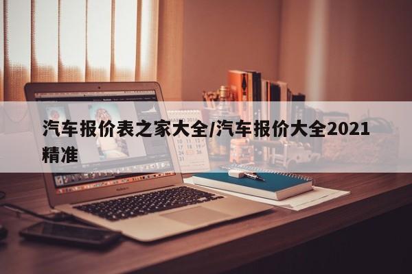汽车报价表之家大全/汽车报价大全2021精准