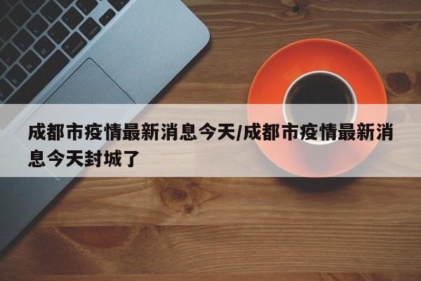 成都市疫情最新消息今天/成都市疫情最新消息今天封城了
