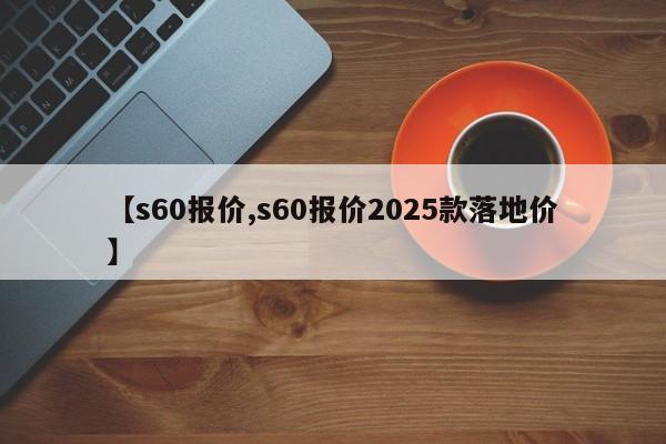 【s60报价,s60报价2025款落地价】