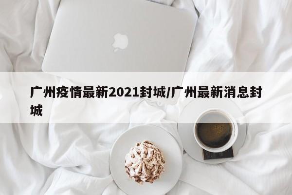 广州疫情最新2021封城/广州最新消息封城