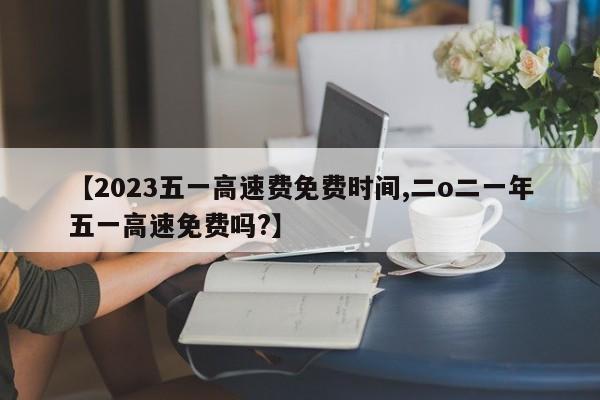 【2023五一高速费免费时间,二o二一年五一高速免费吗?】