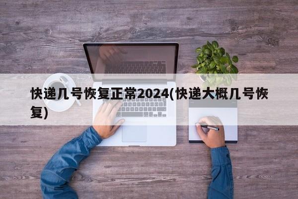 快递几号恢复正常2024(快递大概几号恢复)