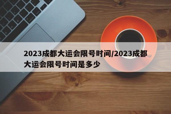 2023成都大运会限号时间/2023成都大运会限号时间是多少