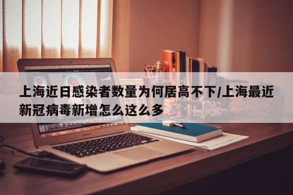 上海近日感染者数量为何居高不下/上海最近新冠病毒新增怎么这么多