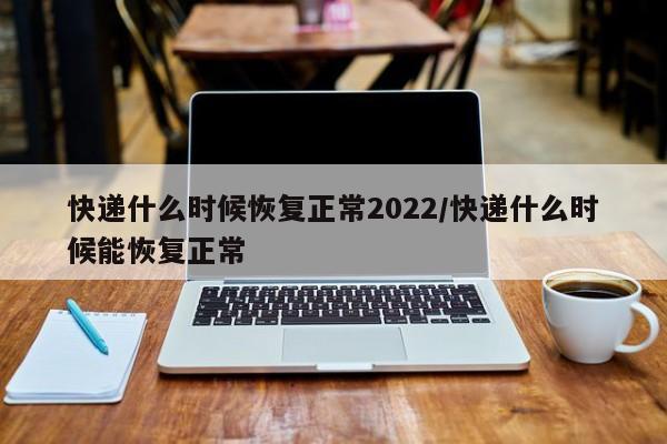 快递什么时候恢复正常2022/快递什么时候能恢复正常
