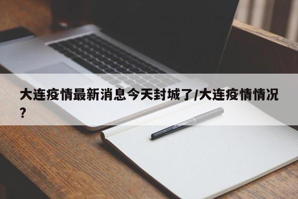 大连疫情最新消息今天封城了/大连疫情情况?