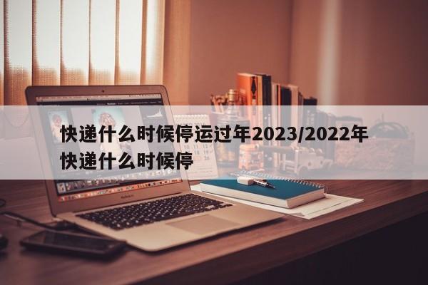 快递什么时候停运过年2023/2022年快递什么时候停