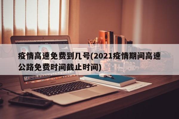 疫情高速免费到几号(2021疫情期间高速公路免费时间截止时间)