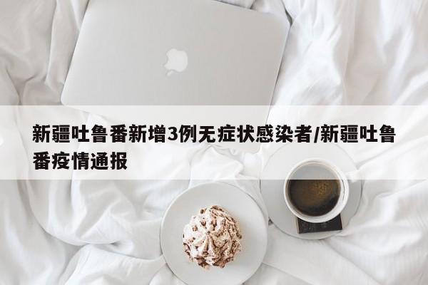 新疆吐鲁番新增3例无症状感染者/新疆吐鲁番疫情通报