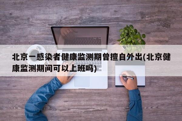 北京一感染者健康监测期曾擅自外出(北京健康监测期间可以上班吗)