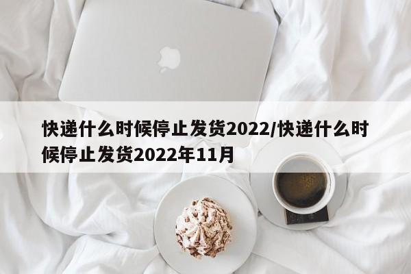 快递什么时候停止发货2022/快递什么时候停止发货2022年11月