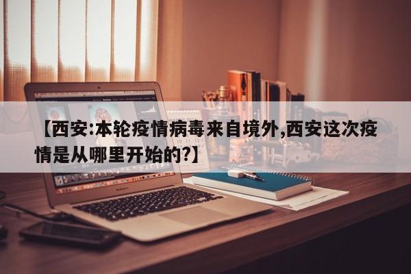 【西安:本轮疫情病毒来自境外,西安这次疫情是从哪里开始的?】