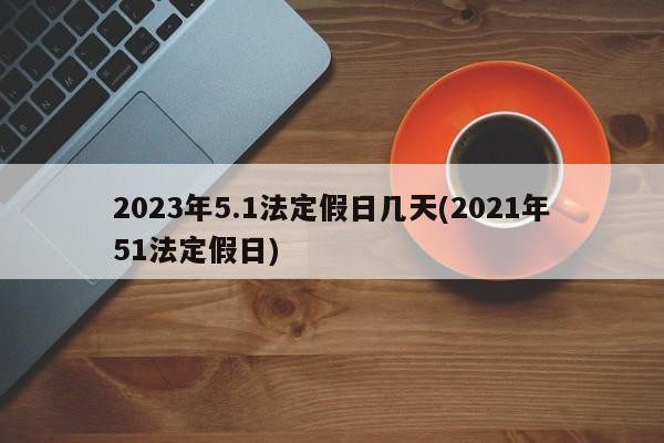 2023年5.1法定假日几天(2021年51法定假日)
