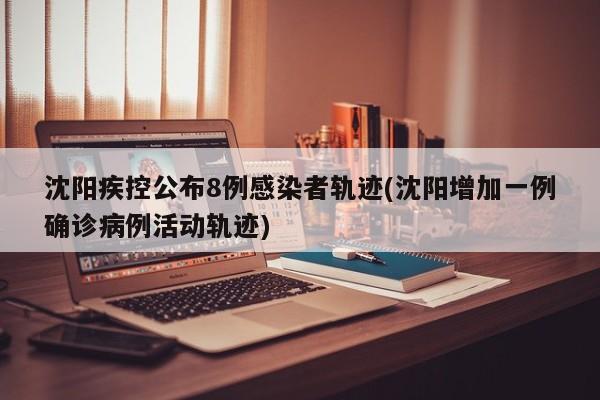 沈阳疾控公布8例感染者轨迹(沈阳增加一例确诊病例活动轨迹)