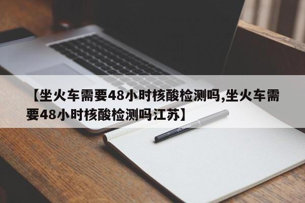 【坐火车需要48小时核酸检测吗,坐火车需要48小时核酸检测吗江苏】