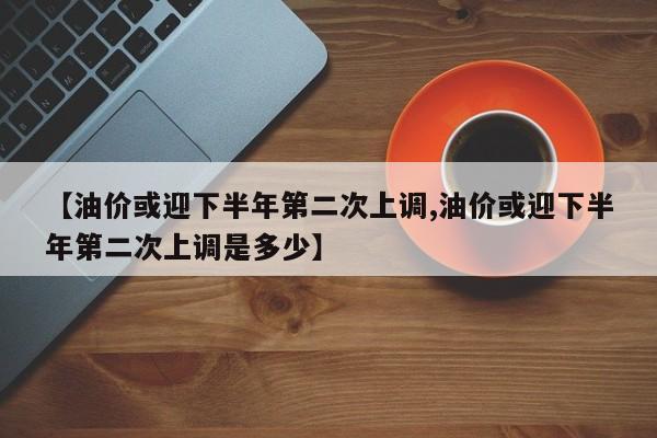 【油价或迎下半年第二次上调,油价或迎下半年第二次上调是多少】