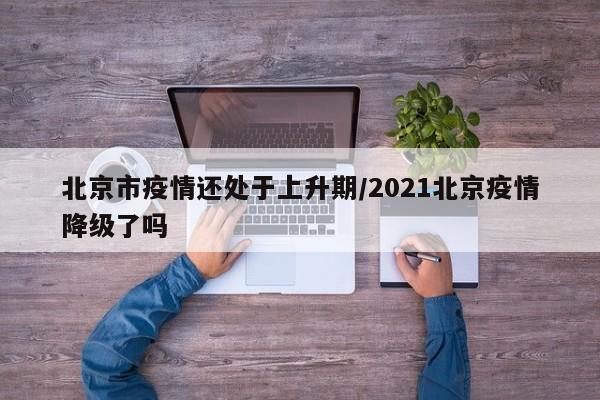 北京市疫情还处于上升期/2021北京疫情降级了吗