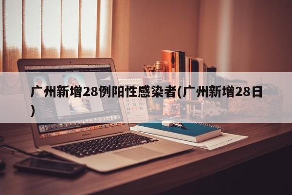广州新增28例阳性感染者(广州新增28日)