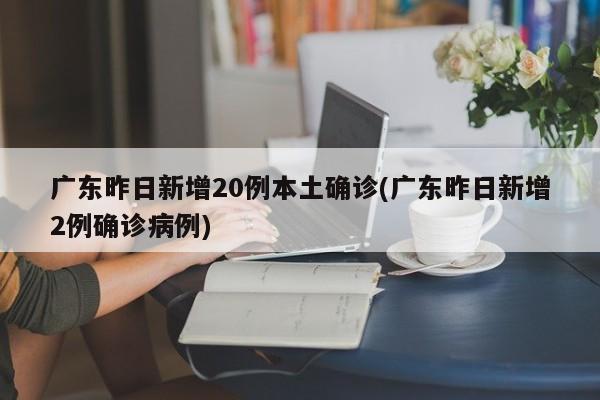 广东昨日新增20例本土确诊(广东昨日新增2例确诊病例)