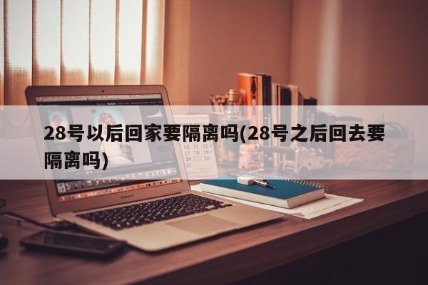 28号以后回家要隔离吗(28号之后回去要隔离吗)